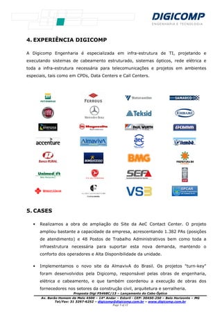 Proposta Digi P
Av. Barão Homem de Melo 4500
Tel/Fax: 31 3297
4. EXPERIÊNCIA DIGICOMP
A Digicomp Engenharia é especializada em infra
executando sistemas de cabeamento estruturado, sistemas ópticos, rede elétrica e
toda a infra-estrutura necessária para telecomunicações e projetos em ambientes
especiais, tais como em CPDs, Data Centers e Call Centers.
5. CASES
• Realizamos a obra de ampliação do Site da AeC Contact Center. O projeto
ampliou bastante a capacidade da empresa, acrescentando 1.382 PAs
de atendimento) e 48 Postos de Trabalho Administrativos bem como toda a
infraestrutura necessária para suportar esta nova demanda, mantendo o
conforto dos operadores e Alta Disponibilidade da unidade.
• Implementamos o novo site da AlmavivA do Br
foram desenvolvidos pela Digicomp, responsável pelas obras de engenharia,
elétrica e cabeamento, e que também coordenou a execução de obras dos
fornecedores nos setores da construção civil, arquitetura e serralheria.
Proposta Digi P5468C/13 – Lançamento do Cabo Óptico
Av. Barão Homem de Melo 4500 – 14º Andar – Estoril - CEP: 30450-250
3297-6252 – digicomp@digicomp.com.br – www.dig
Page 5 of 12
EXPERIÊNCIA DIGICOMP
A Digicomp Engenharia é especializada em infra-estrutura de TI, projetando e
executando sistemas de cabeamento estruturado, sistemas ópticos, rede elétrica e
estrutura necessária para telecomunicações e projetos em ambientes
mo em CPDs, Data Centers e Call Centers.
Realizamos a obra de ampliação do Site da AeC Contact Center. O projeto
ampliou bastante a capacidade da empresa, acrescentando 1.382 PAs
de atendimento) e 48 Postos de Trabalho Administrativos bem como toda a
infraestrutura necessária para suportar esta nova demanda, mantendo o
conforto dos operadores e Alta Disponibilidade da unidade.
Implementamos o novo site da AlmavivA do Brasil. Os projetos "turn
foram desenvolvidos pela Digicomp, responsável pelas obras de engenharia,
elétrica e cabeamento, e que também coordenou a execução de obras dos
fornecedores nos setores da construção civil, arquitetura e serralheria.
Óptico
250 – Belo Horizonte – MG
.digicomp.com.br
estrutura de TI, projetando e
executando sistemas de cabeamento estruturado, sistemas ópticos, rede elétrica e
estrutura necessária para telecomunicações e projetos em ambientes
Realizamos a obra de ampliação do Site da AeC Contact Center. O projeto
ampliou bastante a capacidade da empresa, acrescentando 1.382 PAs (posições
de atendimento) e 48 Postos de Trabalho Administrativos bem como toda a
infraestrutura necessária para suportar esta nova demanda, mantendo o
conforto dos operadores e Alta Disponibilidade da unidade.
s projetos "turn-key"
foram desenvolvidos pela Digicomp, responsável pelas obras de engenharia,
elétrica e cabeamento, e que também coordenou a execução de obras dos
fornecedores nos setores da construção civil, arquitetura e serralheria.
 