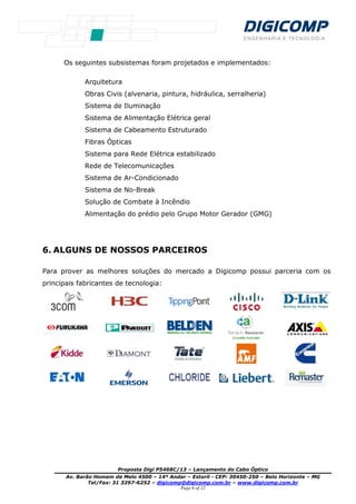 Proposta Digi P
Av. Barão Homem de Melo 4500
Tel/Fax: 31 3297
Os seguintes subsistemas foram projetados e implementados:
Arquitetura
Obras Civis (alvenaria, pintura, hidráulica, serralheria)
Sistema de Iluminação
Sistema de Alimentação Elétrica geral
Sistema de Cabeamento Estruturado
Fibras Ópticas
Sistema para Rede Elétrica
Rede de Telecomunicações
Sistema de Ar
Sistema de No
Solução de Combate à Incêndio
Alimentação do prédio pelo Grupo Motor Gerador (GMG)
6. ALGUNS DE NOSSOS PARCEIROS
Para prover as melhores soluções do mercado a Digicomp
principais fabricantes de tecnologia:
Proposta Digi P5468C/13 – Lançamento do Cabo Óptico
Av. Barão Homem de Melo 4500 – 14º Andar – Estoril - CEP: 30450-250
3297-6252 – digicomp@digicomp.com.br – www.dig
Page 6 of 12
es subsistemas foram projetados e implementados:
Obras Civis (alvenaria, pintura, hidráulica, serralheria)
Sistema de Iluminação
Sistema de Alimentação Elétrica geral
Sistema de Cabeamento Estruturado
Fibras Ópticas
Sistema para Rede Elétrica estabilizado
Rede de Telecomunicações
Sistema de Ar-Condicionado
Sistema de No-Break
Solução de Combate à Incêndio
Alimentação do prédio pelo Grupo Motor Gerador (GMG)
ALGUNS DE NOSSOS PARCEIROS
Para prover as melhores soluções do mercado a Digicomp possui parceria com os
principais fabricantes de tecnologia:
Óptico
250 – Belo Horizonte – MG
.digicomp.com.br
es subsistemas foram projetados e implementados:
Obras Civis (alvenaria, pintura, hidráulica, serralheria)
Alimentação do prédio pelo Grupo Motor Gerador (GMG)
possui parceria com os
 