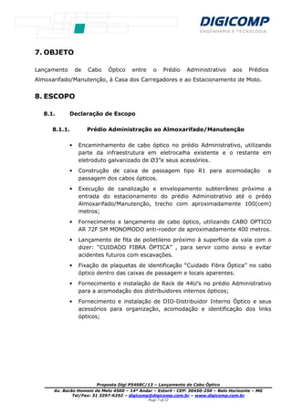 Proposta Digi P5468C/13 – Lançamento do Cabo Óptico
Av. Barão Homem de Melo 4500 – 14º Andar – Estoril - CEP: 30450-250 – Belo Horizonte – MG
Tel/Fax: 31 3297-6252 – digicomp@digicomp.com.br – www.digicomp.com.br
Page 7 of 12
7. OBJETO
Lançamento de Cabo Óptico entre o Prédio Administrativo aos Prédios
Almoxarifado/Manutenção, à Casa dos Carregadores e ao Estacionamento de Moto.
8. ESCOPO
8.1. Declaração de Escopo
8.1.1. Prédio Administração ao Almoxarifado/Manutenção
• Encaminhamento de cabo óptico no prédio Administrativo, utilizando
parte da infraestrutura em eletrocalha existente e o restante em
eletroduto galvanizado de Ø3”e seus acessórios.
• Construção de caixa de passagem tipo R1 para acomodação e
passagem dos cabos ópticos.
• Execução de canalização e envelopamento subterrâneo próximo a
entrada do estacionamento do prédio Administrativo até o prédo
Almoxarifado/Manutenção, trecho com aproximadamente 100(cem)
metros;
• Fornecimento e lançamento de cabo óptico, utilizando CABO OPTICO
AR 72F SM MONOMODO anti-roedor de aproximadamente 400 metros.
• Lançamento de fita de polietileno próximo à superfície da vala com o
dizer: “CUIDADO FIBRA ÓPTICA” , para servir como aviso e evitar
acidentes futuros com escavações.
• Fixação de plaquetas de identificação “Cuidado Fibra Óptica” no cabo
óptico dentro das caixas de passagem e locais aparentes.
• Fornecimento e instalação de Rack de 44U’s no prédio Administrativo
para a acomodação dos distribuidores internos ópticos;
• Fornecimento e instalação de DIO-Distribuidor Interno Óptico e seus
acessórios para organização, acomodação e identificação dos links
ópticos;
 