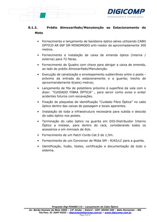 Proposta Digi P5468C/13 – Lançamento do Cabo Óptico
Av. Barão Homem de Melo 4500 – 14º Andar – Estoril - CEP: 30450-250 – Belo Horizonte – MG
Tel/Fax: 31 3297-6252 – digicomp@digicomp.com.br – www.digicomp.com.br
Page 8 of 12
8.1.2. Prédio Almoxarifado/Manutenção ao Estacionamento de
Moto
• Fornecimento e lançamento de backbone óptico aéreo utilizando CABO
OPTICO AR 06F SM MONOMODO anti-roedor de aproximadamente 300
metros.
• Fornecimento e instalação de caixa de emenda óptica (interna /
externa) para 72 fibras.
• Fornecimento de Quadro com chave para abrigar a caixa de emenda,
ao lado do prédio Almoxarifado/Manutenção.
• Execução de canalização e envelopamento subterrâneo entre o poste -
próximo da entrada do estacionamento e a guarita; trecho de
aproximandamente 6(seis) metros;
• Lançamento de fita de polietileno próximo à superfície da vala com o
dizer: “CUIDADO FIBRA ÓPTICA” , para servir como aviso e evitar
acidentes futuros com escavações.
• Fixação de plaquetas de identificação “Cuidado Fibra Óptica” no cabo
óptico dentro das caixas de passagem e locais aparentes.
• Instalação de toda a infraestrutura necessária para subida e descida
do cabo óptico nos postes.
• Terminação do cabo óptico na guarita em DIO-Distribuidor Interno
Óptico a instalar, para dentro do rack, considerando todos os
acessórios e em minirack de 6Us.
• Fornecimento de um Patch Cords Cat.5 de 1,5m.
• Fornecimento de um Conversor de Mídia SM - RJ45/LC para a guarita.
• Identificação, fusão, testes, certificação e documentação de todo o
sistema.
 