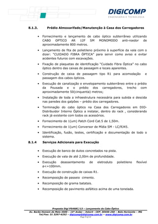 Proposta Digi P5468C/13 – Lançamento do Cabo Óptico
Av. Barão Homem de Melo 4500 – 14º Andar – Estoril - CEP: 30450-250 – Belo Horizonte – MG
Tel/Fax: 31 3297-6252 – digicomp@digicomp.com.br – www.digicomp.com.br
Page 9 of 12
8.1.3. Prédio Almoxarifado/Manutenção à Casa dos Carregadores
• Fornecimento e lançamento de cabo óptico subterrâneo utilizando
CABO OPTICO AR 12F SM MONOMODO anti-roedor de
aproximadamente 800 metros.
• Lançamento de fita de polietileno próximo à superfície da vala com o
dizer: “CUIDADO FIBRA ÓPTICA” para servir como aviso e evitar
acidentes futuros com escavações.
• Fixação de plaquetas de identificação “Cuidado Fibra Óptica” no cabo
óptico dentro das caixas de passagem e locais aparentes.
• Construção de caixa de passagem tipo R1 para acomodação e
passagem dos cabos ópticos.
• Execução de canalização e envelopamento subterrâneo entre o prédio
da Pousada e o prédio dos carregadores, trecho com
aproximadamente 50(cinquenta) metros;
• Instalação de toda a infraestrutura necessária para subida e descida
nas paredes dos galpões – prédio dos carregadores.
• Terminação do cabo óptico na Casa dos Carregadores em DIO-
Distribuidor Interno Óptico a instalar, dentro do rack , considerando
rack já existente com todos os acessórios.
• Fornecimento de 1(um) Patch Cord Cat.5 de 1,50m.
• Fornecimento de 1(um) Conversor de Mídia SM - LC/RJ45.
• Identificação, fusão, testes, certificação e documentação de todo o
sistema.
8.1.4 Serviços Adicionais para Execução
• Execução de banco de dutos concretados na pista.
• Execução de vala de até 2,00m de profundidade.
• Execução deassentamento de eletroduto polietileno flexível
ø<=100mm.
• Execução de construção de caixas R1.
• Recomposição de passeio cimento.
• Recomposição de grama batatais.
• Recomposição de pavimento asfáltico acima de uma tonelada.
 