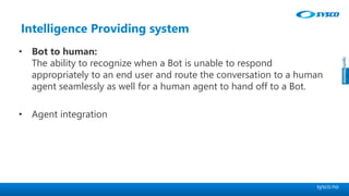 sysco.no
Intelligence Providing system
• Bot to human:
The ability to recognize when a Bot is unable to respond
appropriately to an end user and route the conversation to a human
agent seamlessly as well for a human agent to hand off to a Bot.
• Agent integration
 