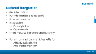 sysco.no
Backend integration
• Get information
• Put information (Transaction)
• Store conversation
• Integrations
– Part of platform
– Custom made
• Errors must be handeled appropriately
• Bot can only act on what it has APIs for
– Allready available APIs
– APIs created from RPA
 
