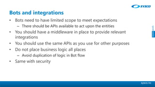 sysco.no
Bots and integrations
• Bots need to have limited scope to meet expectations
– There should be APIs available to act upon the entities
• You should have a middleware in place to provide relevant
integrations
• You should use the same APIs as you use for other purposes
• Do not place business logic all places
– Avoid duplication of logic in Bot flow
• Same with security
 