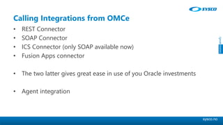 sysco.no
Calling Integrations from OMCe
• REST Connector
• SOAP Connector
• ICS Connector (only SOAP available now)
• Fusion Apps connector
• The two latter gives great ease in use of you Oracle investments
• Agent integration
 