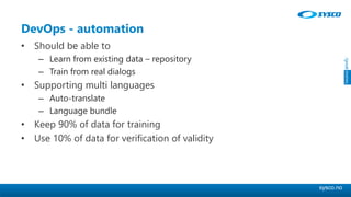 sysco.no
DevOps - automation
• Should be able to
– Learn from existing data – repository
– Train from real dialogs
• Supporting multi languages
– Auto-translate
– Language bundle
• Keep 90% of data for training
• Use 10% of data for verification of validity
 