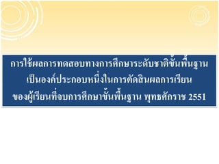 การใช้ ผลการทดสอบทางการศึกษาระดับชาติข้นพืนฐาน
                                          ั ้
    เป็ นองค์ ประกอบหนึ่งในการตัดสิ นผลการเรียน
ของผู้เรียนทีจบการศึกษาขั้นพืนฐาน พุทธศักราช 2551
              ่              ้

                   สานักวิชาการและมาตรฐานการศึกษา
                สานักงานคณะกรรมการการศึกษาขั้นพื้นฐาน
 