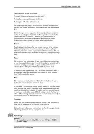 Writing your first business plan
© Project North East / LiveWIRE 1996 9
Objectives might include, for example:
% to sell 220 units and generate £100,000 in 1995;
% to achieve a gross profit margin of 45%; or,
% to capture 18% of the defined market.
The marketing plan to achieve these objectives should be described using
the 4Ps. Your chosen “positioning” will also affect how you implement the
4Ps.
Explain how you propose to position the business (and the product) in the
market place. Is the product a quality product targeted at a quality market
(and therefore able to command a premium price)? This is known as
differentiation. Is the product a commodity - with nothing to choose
between competitors except price? This is called cost leadership.
Product
You have described already what your product or service is. Set out plans
for future development over, say, the next two years. Will you phase in
additional products or services as you start to make more money? Will you
pilot an initial product to test the market? Will you add to the product range
later?
Place
The location of your business and the way you will distribute your product
to your clients are both important. How will the product or service be sold to
customers - directly or via dealers or agents (such as wholesalers or
retailers). How will the product be transported to its point of sale?
If customers come to the business, can it be reached conveniently? Does it
give the right image? Explain why you have chosen the site or premises
from which you intend to operate.
Price
The price must cover all your costs and provide a profit. You will need to
explain how you reached your decision on price.
If you choose a differentiation strategy, quality and service is, within reason,
more important than price. If you choose a cost leadership strategy you will
need to set the price by reference to the market - and then control your costs
to enable you to sell at that price whilst still making a profit. The latter is
often a difficult strategy for small businesses - so most, either consciously or
unconsciously choose the differentiation route.
Promotion
Finally, you need to explain your promotional strategy - how you intend to
break into the market and let the customer know you exist.
Explain how you will promote what you have to offer, for example, through
advertising, direct mail, door-to-door leaflets, etc.
Active Designs
Objectives
• to double turnover from £20,000 in year one (1995) to £40,000 in
year two (1996).
 