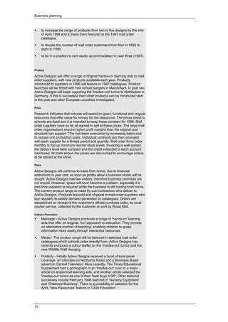 Business planning
10
• to increase the range of products from two to five designs by the end
of April 1996 and to have them featured in the 1997 mail order
catalogue.
• to double the number of mail order customers from four in 1995 to
eight in 1996.
• to be in a position to rent studio accommodation in year three (1997).
Product
Active Designs will offer a range of original 'hands-on' learning aids to mail
order suppliers, with new products available each year. Products
introduced to suppliers in 1996 will feature in 1997 catalogues. Product
launches will be timed with new school budgets in March/April. In year two
Active Designs will begin exporting the 'Insides-out' tunics to distributors in
Germany. If this is successful then other products can be introduced later
in the year and other European countries investigated.
Price
Research indicates that schools will spend on good, functional and original
resources that offer value for money for the classroom. The prices direct to
schools are fixed and it is intended to keep these constant for 1996. Mail
order suppliers have so far all agreed to sell at these prices. The large mail
order organisations require higher profit margins than the original cost
structure can support. This has been overcome by increasing batch size
to reduce unit production costs. Individual contracts are then arranged
with each supplier for a limited period and quantity. Mail order firms order
monthly to top up minimum reorder stock levels. Invoicing is well spread,
the debtors level fairly constant and the credit extended to each account
monitored. At trade shows the prices are discounted to encourage orders
to be placed at the show.
Place
Active Designs will continue to trade from home, due to financial
restrictions in year one; as soon as profits allow a business studio will be
sought. Active Designs has few visitors, therefore business premises are
not crucial. However, space will soon become a problem, especially if a
part-time assistant is required while the business is still trading from home.
The current product range is made by sub-contractors who deliver to
Active Designs. Products are sold and shipped to mail order suppliers who
buy regularly to satisfy demand generated by catalogues. Orders are
despatched on receipt of the customer's official purchase order, by local
courier service, collected by the customer or sent by Royal Mail.
Indirect Promotion
• Message - Active Designs produces a range of 'hands-on' learning
aids that offer an original, 'fun' approach to education. They provide
an alternative method of teaching, enabling children to grasp
information more easily through interactive resources.
• Media - The product range will be featured in selected mail order
catalogues which schools order directly from. Active Designs has
recently produced a colour leaflet on the 'Insides-out' tunics and the
new Wildlife Wall Hanging.
• Publicity - Initially Active Designs received a burst of local press
coverage, an interview on Northants Radio and a Business Break
advert on Central Television. More recently, The Times Educational
Supplement had a photograph of an 'Insides-out' tunic in a major
article on anatomical learning aids, and another article selected the
'Insides-out' tunics as one of their 'best buys of 95'. Other editorial
successes include February 1996 features in ‘Nursery Equipment’
and ‘Childcare Business’. There is a possibility of selection for the
April, 'New Resources' feature in 'Child Education'.
 