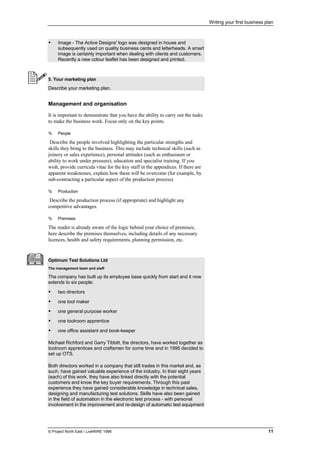 Writing your first business plan
© Project North East / LiveWIRE 1996 11
• Image - The Active Designs' logo was designed in house and
subsequently used on quality business cards and letterheads. A smart
image is certainly important when dealing with clients and customers.
Recently a new colour leaflet has been designed and printed.
5. Your marketing plan
Describe your marketing plan.
Management and organisation
It is important to demonstrate that you have the ability to carry out the tasks
to make the business work. Focus only on the key points.
% People
Describe the people involved highlighting the particular strengths and
skills they bring to the business. This may include technical skills (such as
joinery or sales experience), personal attitudes (such as enthusiasm or
ability to work under pressure), education and specialist training. If you
wish, provide curricula vitae for the key staff in the appendices. If there are
apparent weaknesses, explain how these will be overcome (for example, by
sub-contracting a particular aspect of the production process).
% Production
Describe the production process (if appropriate) and highlight any
competitive advantages.
% Premises
The reader is already aware of the logic behind your choice of premises;
here describe the premises themselves, including details of any necessary
licences, health and safety requirements, planning permission, etc.
Optimum Test Solutions Ltd
The management team and staff
The company has built up its employee base quickly from start and it now
extends to six people;
• two directors
• one tool maker
• one general purpose worker
• one toolroom apprentice
• one office assistant and book-keeper
Michael Richford and Garry Tibbitt, the directors, have worked together as
toolroom apprentices and craftsmen for some time and in 1995 decided to
set up OTS.
Both directors worked in a company that still trades in this market and, as
such, have gained valuable experience of the industry. In their eight years
(each) of this work, they have also linked directly with the potential
customers and know the key buyer requirements. Through this past
experience they have gained considerable knowledge in technical sales,
designing and manufacturing test solutions. Skills have also been gained
in the field of automation in the electronic test process - with personal
involvement in the improvement and re-design of automatic test equipment
 