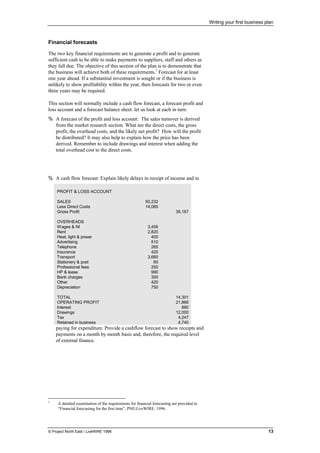 Writing your first business plan
© Project North East / LiveWIRE 1996 13
Financial forecasts
The two key financial requirements are to generate a profit and to generate
sufficient cash to be able to make payments to suppliers, staff and others as
they fall due. The objective of this section of the plan is to demonstrate that
the business will achieve both of these requirements.3
Forecast for at least
one year ahead. If a substantial investment is sought or if the business is
unlikely to show profitability within the year, then forecasts for two or even
three years may be required.
This section will normally include a cash flow forecast, a forecast profit and
loss account and a forecast balance sheet. let us look at each in turn:
% A forecast of the profit and loss account: The sales turnover is derived
from the market research section. What are the direct costs, the gross
profit, the overhead costs, and the likely net profit? How will the profit
be distributed? It may also help to explain how the price has been
derived. Remember to include drawings and interest when adding the
total overhead cost to the direct costs.
% A cash flow forecast: Explain likely delays in receipt of income and in
paying for expenditure. Provide a cashflow forecast to show receipts and
payments on a month by month basis and, therefore, the required level
of external finance.
3
A detailed examination of the requirements for financial forecasting are provided in
“Financial forecasting for the first time”, PNE/LiveWIRE, 1996.
PROFIT & LOSS ACCOUNT
SALES 50,232
Less Direct Costs 14,065
Gross Profit 36,167
OVERHEADS
Wages & NI 3,456
Rent 2,820
Heat, light & power 400
Advertising 510
Telephone 265
Insurance 420
Transport 3,660
Stationery & post 60
Professional fees 250
HP & lease 990
Bank charges 300
Other 420
Depreciation 750
TOTAL 14,301
OPERATING PROFIT 21,866
Interest 880
Drawings 12,000
Tax 4,247
Retained in business 4,740
 