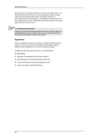 Business planning
16
If any security, for example, in the form of a house, is available, then say so.
Most banks look for at least some security, particularly if they are being
asked to provide the bulk of the finance. The offer of security is a
demonstration of your commitment to, and confidence in the business. It is
also a demonstration of your willingness to take risks, especially if you have
little cash of your own to invest.
9. Your financial requirements
Explain your total financial requirements and the way in which, ideally, you
would like these to be met; explain how much you will be introducing to
the business and whether you have any security.
Appendices
Keep any additional material to a minimum. You may find there are some
aspects of your business where more background information might be
helpful, but don’t regard this as an excuse to include everything.
In addition to the items mentioned earlier, you might include:
% photographs;
% quotations for equipment and necessary insurance;
% legal information - partnership agreement, leases etc;
% a copy of your primary research questionnaires; and,
% relevant secondary research information.
 