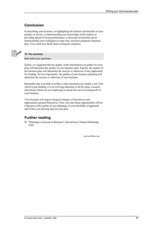 Writing your first business plan
© Project North East / LiveWIRE 1996 17
•
• Conclusion
In describing your business, in highlighting the features and benefits of your
product or service, in demonstrating your knowledge of the market, in
providing details of actual performance or forecasts of potential and in
demonstrating your willingness to take risk, you have prepared a business
plan. You could now think about writing the summary.
10. The summary
Now write your summary.
Earlier, we suggested that the quality of the information you gather for your
plan will determine the quality of your business plan. Equally, the quality of
the business plan will determine the success or otherwise of any application
for funding. No less importantly, the quality of your business planning will
determine the success or otherwise of your business.
Remember that your plan is neither a static document nor simply a tool with
which to get funding; it is an evolving statement of all the ideas, research
and actions which you are employing to ensure the survival and growth of
your business.
Your business will require frequent changes of direction as new
opportunities present themselves. How you meet those opportunities will be
a function of the quality of your planning, of your flexibility of approach,
and of how you develop and use your plan.
•
• Further reading
% "Planning to Succeed in Business", David Irwin, Pitman Publishing,
1995.
worom308rev.doc
 