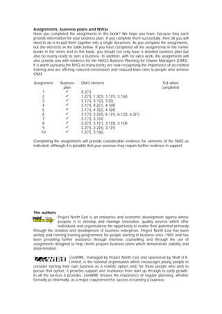 Assignments, business plans and NVQs
Have you completed the assignments in this book? We hope you have, because they each
provide information for your business plan. If you complete them successfully, then all you will
need to do is to pull them together into a single document. As you complete the assignments,
tick the elements in the table below. If you have completed all the assignments in the earlier
books in the series and in this book, you should not only have a detailed business plan but
also be nearly ready to start a business. In addition, with no extra work, the assignments will
also provide you with evidence for the NVQ3 Business Planning for Owner Managers (OM3).
It is worth pursuing the NVQ as many banks are now recognising the importance of accredited
training and are offering reduced commission and reduced loan rates to people who achieve
OM3.
Assignment Business
plan
OM3 element Tick when
completed
1 ü 4.2(1)
2 ü 1.2(1), 1.3(3), 3.1(1), 3.1(6)
3 ü 3.1(1), 3.1(2), 3.(5)
4 ü 3.1(1), 4.2(1), 4.3(4)
5 ü 3.1(1), 4.3(2), 4.3(4)
6 ü 3.1(1), 5.2(4), 6.1(1), 6.1(2), 6.2(1)
7 ü 3.1(1), 3.1(4)
8 ü 2.2(1), 3.1(1), 3.1(3), 3.1(4)
9 ü 2.2(1), 2.2(4), 3.1(1)
10 ü 1.2(1), 3.1(6)
Completing the assignments will provide considerable evidence for elements of the NVQ as
indicated, although it is possible that your assessor may require further evidence in support.
The authors
Project North East is an enterprise and economic development agency whose
purpose is to develop and manage innovative, quality services which offer
individuals and organisations the opportunity to realise their potential primarily
through the creation and development of business enterprises. Project North East has been
writing and running training programmes for people starting in business since 1985 and has
been providing further assistance through intensive counselling and through the use of
assignments designed to help clients prepare business plans which demonstrate viability and
determination.
LiveWIRE, managed by Project North East and sponsored by Shell U.K.
Limited, is the national organisation which encourages young people to
consider starting their own business as a realistic option and, for those people who wish to
pursue that option, it provides support and assistance from start up through to early growth.
In all the services it provides, LiveWIRE stresses the importance of regular planning, whether
formally or informally, as a major requirement for success in running a business.
 