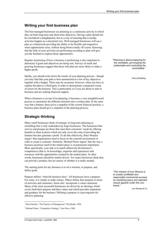 Writing your first business plan
© Project North East / LiveWIRE 1996 1
•
• Writing your first business plan
The best managed businesses see planning as a continuous activity in which
they set both long-term and short-term objectives. Having a plan should not
be considered a straightjacket, but as a way of ensuring that everyday
activities happen in a structured way. Well managed businesses will see a
plan as a framework providing the ability to be flexible and responsive
when opportunities arise, without being blown totally off course. Knowing
that the bulk of your activities are performing according to plan will give
you the freedom to explore those opportunities.
Regular monitoring of how a business is performing is also important to
determine if goals and objectives are being met. Surveys of small and
growing businesses suggest that those who plan are more likely to make a
higher profit.
Ideally, you should write down the results of your planning process - though
you may find that your plan is best summarised as a list of key objectives
together with a budget. There may be occasions, however, when you have to
explain the plan to a third party in order to demonstrate a proposed course
of action for the business. This is particularly so if you are about to start in
business and are seeking financial support.
When a business is on top of its planning, it becomes a very straightforward
process to summarise the different elements into a written plan. In the same
way that a balance sheet gives a snapshot of the current financial position, a
business plan should give a snapshot of the planning process.
•
• Strategic thinking
Many small businesses think of strategic or long-term planning as
something that is only undertaken by large businesses. The businesses that
survive and prosper are those that meet their customers’ needs by offering
benefits to them at prices which not only cover the costs of providing the
features but also generate a profit. To do this effectively, Peter Drucker
argues1
that organisations need to focus on the external environment in
order to create a customer. Similarly, Michael Porter argues2
that the way a
business positions itself in the market place is of paramount importance.
More specifically, your task is to match effectively the business’s
competences (that is, its knowledge, expertise and experience) and
resources with the opportunities created by the market place. In other
words, businesses should be market driven. Too many businesses think they
can provide a product, but are unsure of whether it is really needed.
The starting point for any business is to set a mission, or purpose, and
define goals.
Purpose defines ‘what the business does’. All businesses have a purpose.
For some, it is simply to make money. Others define their purpose in terms
of activities and customers. Some also incorporate a values statement.
Many of the most successful businesses are driven by an ideology which
covers both their purpose and their values and which provides inspiration
and guidance for the business. Defining a purpose is a pre-requisite for
effective planning.
1
Peter Drucker, “The Practice of Management”, Pan Books, 1968.
2
Michael Porter, “Competitive Strategy”, Free Press, 1980.
“Planning is about preparing for
the inevitable, pre-empting the
undesirable and controlling the
controllable.”
Henry Mintzberg
“The mission of Levi Strauss is
to sustain profitable and
responsible commercial success
by marketing jeans and selected
casual apparel under the Levi
brand.”
Levi Strauss & Co
 