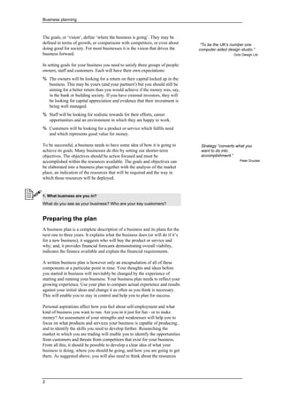 Business planning
2
The goals, or ‘vision’, define ‘where the business is going’. They may be
defined in terms of growth, or comparisons with competitors, or even about
doing good for society. For most businesses it is the vision that drives the
business forward.
In setting goals for your business you need to satisfy three groups of people:
owners, staff and customers. Each will have their own expectations:
% The owners will be looking for a return on their capital locked up in the
business. This may be yours (and your partners') but you should still be
aiming for a better return than you would achieve if the money was, say,
in the bank or building society. If you have external investors, they will
be looking for capital appreciation and evidence that their investment is
being well managed.
% Staff will be looking for realistic rewards for their efforts, career
opportunities and an environment in which they are happy to work.
% Customers will be looking for a product or service which fulfils need
and which represents good value for money.
To be successful, a business needs to have some idea of how it is going to
achieve its goals. Many businesses do this by setting out shorter-term
objectives. The objectives should be action focused and must be
accomplished within the resources available. The goals and objectives can
be elaborated into a business plan together with the analysis of the market
place, an indication of the resources that will be required and the way in
which those resources will be deployed.
1. What business are you in?
What do you see as your business? Who are your key customers?
•
• Preparing the plan
A business plan is a complete description of a business and its plans for the
next one to three years. It explains what the business does (or will do if it’s
for a new business); it suggests who will buy the product or service and
why; and, it provides financial forecasts demonstrating overall viability,
indicates the finance available and explain the financial requirements.
A written business plan is however only an encapsulation of all of these
components at a particular point in time. Your thoughts and ideas before
you started in business will inevitably be changed by the experience of
starting and running your business. Your business plan needs to reflect your
growing experience. Use your plan to compare actual experience and results
against your initial ideas and change it as often as you think is necessary.
This will enable you to stay in control and help you to plan for success.
Personal aspirations affect how you feel about self-employment and what
kind of business you want to run. Are you in it just for fun - or to make
money? An assessment of your strengths and weaknesses will help you to
focus on what products and services your business is capable of producing,
and to identify the skills you need to develop further. Researching the
market in which you are trading will enable you to identify the opportunities
from customers and threats from competitors that exist for your business.
From all this, it should be possible to develop a clear idea of what your
business is doing, where you should be going, and how you are going to get
there. As suggested above, you will also need to think about the resources
“To be the UK’s number one
computer aided design studio.”
Octo Design Ltd
Strategy “converts what you
want to do into
accomplishment.”
Peter Drucker
 