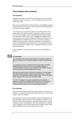 Business planning
4
•
• The business plan contents
The summary
Although the summary is the first section that people will read, it should
probably be written last. However, since it is the first bit you will read, we
will describe it first.
The summary should briefly describe the business and highlight its purpose.
It should explain how the purpose will be achieved and why the proprietor
is the person to make it happen.
If one of the uses for your business plan is to raise finance, then a clear
simple outline will catch the attention of prospective funders and make
them interested enough to read on. Remember that the people assessing
your business are likely to be very busy. Highlight the strengths of the
business and why you should be supported. Indicate the expected turnover
and profitability for the following year. If you are already in business,
briefly describe your history to date and, in particular, provide details of
turnover and profitability for the previous one or two years. How does the
business’s performance compare with its competitors? What have been its
major achievements?
Lastly, indicate how much money you need to raise and the proposed
sources.
Fat Frog Design
Fat Frog Design will provide a graphic design and desktop publishing
service throughout the north east of England and other areas within the
UK.
In providing this service, it is believed that Fat Frog Design will attract
clients through the introduction of an annual design package, a
competitive edge through pricing and attention to the detailed needs of
each individual client through designer/client liaison.
Although the present market is extremely competitive, Fat Frog Design
have found through extensive market research that there is a definite
demand for Fat Frog Design’s features and benefits, such as the annual
design package, which none of its competitors offer.
Once Fat Frog Design has become established and has gained a
reputation for quality and reliability within the North East, the business
hopes to expand its range of services throughout the UK thereby
increasing its client base, its turnover and ultimately its profits.
The business
This section should briefly describe the purpose and goals of the business.
Whether or not the business has started, explain who owns it. What was the
trigger to launch the business?
If the business has already started, describe its history and performance to
date. How high is the sales turnover? How profitable is it? What is its net
worth? Provide summary figures here and detailed profit and loss account
and balance sheets in the appendices. How does its performance compare
with its competitors? How has the business been funded (eg equity, loans,
grants)? What have been the major achievements to date?
 
