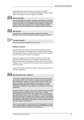 Writing your first business plan
© Project North East / LiveWIRE 1996 5
Explain the legal structure of the business (company, sole trader or
partnership). State if there are any distinguishing features such as a unique
feature of the product or service or approval to ISO9000.
Network Advantage
Network Advantage is a computer consultancy specialising in networking
and communications technology, particularly business applications of the
Internet. Our primary aim is to market and sell consultancy, training and
support in these areas, based around a number of standard product
packages, which are then tailored to the individual needs of each client.
Sole Discretion
Sole Discretion is a footwear retail shop, situated in the centre of
Darlington, aimed at men and women between the ages of 16 and 30.
2. Purpose and goals
Describe the purpose and goals of your business.
Product or service
Describe what you are selling, or intend selling, in language which any
reader will understand. Avoid jargon wherever possible; a reader wanting
more detailed information on technical aspects of your product will ask for
it. Or else include such information in an appendix.
Explain why customers will want to buy the product or services. What
needs does it fulfil? Describe not only the features but also the benefits.
Benefits might include, for example, ease of use, comfort, safety, economy,
flexibility, taste, etc. Remember that the customer buys the benefits but you
pay for the features.
Are any of the features unique? Give details of patent, design registration or
copyright if appropriate.
Marie-Bernadette Callan - AQUArelle
The business is predominantly based around the fashion and accessory
use of marine leather, with the main thrust being to use these leathers in
glove manufacture. However, the hide is put to a number of other uses
within the business, which also carries out some trade in non-marine
leather goods. Manufacturing of the gloves is handled by an outside
manufacturer. AQUArelle is responsible for the manufacture of the other
accessories.
The marine leather is imported, and a variety of marine hides are available,
including salmon and spotted wolf fish. The tanning firm supplies
approximately 94% of the world’s marine leather market, and since they
also supply fashion houses, their colour palette is in tune with AQUArelle,
although they will dye to a specific colour palette on request. Their leathers
have passed all quality tests with the London Institute of Leathers and are
hand washable at fifty degrees. AQUArelle is the first business in Britain to
work with spotted wolf fish leather.
All skins are recycled from waste products of the Norwegian fish industry,
hence no fish is killed for its pelt, which means that AQUArelle’s are more
environmentally friendly than reptile and leather gloves.
 