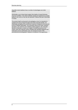 Business planning
6
Aquarelle marine leathers have a number of advantages over other
leathers:
AQUArelle is up to three times tougher than leather of equal thickness,
ensuring durability; it has all the aesthetic appeal and appearance of exotic
leathers; and, since no two fish are identical, it follows that each AQUArelle
is unique.
The product itself is enhanced by its packaging, since it is important to
maintain the strong image throughout all of the corporate identity. All
AQUArelle packaging and promotional material is designed and produced
by B & S Design Associates. The corporate colours are cream, bamboo
and black, and, with the use of striking surface graphics, the corporate
identity is intended to conjure up images of something precious and
unique. Each set of gloves comes complete with specially designed care
instructions and an authenticity card. An example of some of the
promotional and photographic material is contained in the appendices.
 