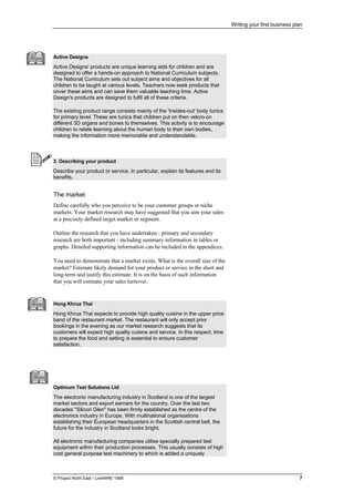 Writing your first business plan
© Project North East / LiveWIRE 1996 7
Active Designs
Active Designs' products are unique learning aids for children and are
designed to offer a hands-on approach to National Curriculum subjects.
The National Curriculum sets out subject aims and objectives for all
children to be taught at various levels. Teachers now seek products that
cover these aims and can save them valuable teaching time. Active
Design's products are designed to fulfil all of these criteria.
The existing product range consists mainly of the 'Insides-out' body tunics
for primary level. These are tunics that children put on then velcro-on
different 3D organs and bones to themselves. This activity is to encourage
children to relate learning about the human body to their own bodies,
making the information more memorable and understandable.
3. Describing your product
Describe your product or service. In particular, explain its features and its
benefits.
The market
Define carefully who you perceive to be your customer groups or niche
markets. Your market research may have suggested that you aim your sales
at a precisely defined target market or segment.
Outline the research that you have undertaken - primary and secondary
research are both important - including summary information in tables or
graphs. Detailed supporting information can be included in the appendices.
You need to demonstrate that a market exists. What is the overall size of the
market? Estimate likely demand for your product or service in the short and
long-term and justify this estimate. It is on the basis of such information
that you will estimate your sales turnover.
Hong Khrua Thai
Hong Khrua Thai expects to provide high quality cuisine in the upper price
band of the restaurant market. The restaurant will only accept prior
bookings in the evening as our market research suggests that its
customers will expect high quality cuisine and service. In this respect, time
to prepare the food and setting is essential to ensure customer
satisfaction.
Optimum Test Solutions Ltd
The electronic manufacturing industry in Scotland is one of the largest
market sectors and export earners for the country. Over the last two
decades "Silicon Glen" has been firmly established as the centre of the
electronics industry in Europe. With multinational organisations
establishing their European headquarters in the Scottish central belt, the
future for the industry in Scotland looks bright.
All electronic manufacturing companies utilise specially prepared test
equipment within their production processes. This usually consists of high
cost general purpose test machinery to which is added a uniquely
 