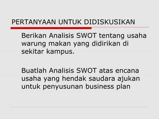 PERTANYAAN UNTUK DIDISKUSIKAN
Berikan Analisis SWOT tentang usaha
warung makan yang didirikan di
sekitar kampus.
Buatlah Analisis SWOT atas encana
usaha yang hendak saudara ajukan
untuk penyusunan business plan
 