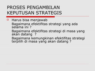 PROSES PENGAMBILAN
KEPUTUSAN STRATEGIS
 Harus bisa menjawab
Bagaimana efektifitas strategi yang ada
selama ini ?
Bagaimana efektifitas strategi di masa yang
akan datang ?
Bagaimana kemungkinan efektifitas strategi
terpilih di masa yang akan datang ?
 