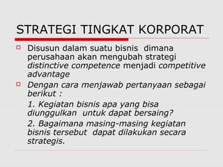 STRATEGI TINGKAT KORPORAT
 Disusun dalam suatu bisnis dimana
perusahaan akan mengubah strategi
distinctive competence menjadi competitive
advantage
 Dengan cara menjawab pertanyaan sebagai
berikut :
1. Kegiatan bisnis apa yang bisa
diunggulkan untuk dapat bersaing?
2. Bagaimana masing-masing kegiatan
bisnis tersebut dapat dilakukan secara
strategis.
 