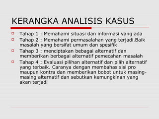 KERANGKA ANALISIS KASUS
 Tahap 1 : Memahami situasi dan informasi yang ada
 Tahap 2 : Memahami permasalahan yang terjadi.Baik
masalah yang bersifat umum dan spesifik
 Tahap 3 : menciptakan bebagai alternatif dan
memberikan berbagai alternatif pemecahan masalah
 Tahap 4 : Evaluasi pilihan alternatif dan pilih alternatif
yang terbaik. Caranya dengan membahas sisi pro
maupun kontra dan memberikan bobot untuk masing-
masing alternatif dan sebutkan kemungkinan yang
akan terjadi
 