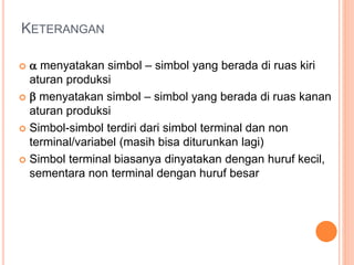 KETERANGAN
  menyatakan simbol – simbol yang berada di ruas kiri
aturan produksi
  menyatakan simbol – simbol yang berada di ruas kanan
aturan produksi
 Simbol-simbol terdiri dari simbol terminal dan non
terminal/variabel (masih bisa diturunkan lagi)
 Simbol terminal biasanya dinyatakan dengan huruf kecil,
sementara non terminal dengan huruf besar
 