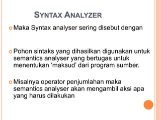SYNTAX ANALYZER
 Maka Syntax analyser sering disebut dengan
parser
 Pohon sintaks yang dihasilkan digunakan untuk
semantics analyser yang bertugas untuk
menentukan ‘maksud’ dari program sumber.
 Misalnya operator penjumlahan maka
semantics analyser akan mengambil aksi apa
yang harus dilakukan
 