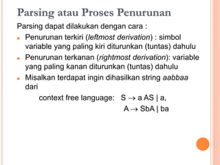 Parsing atau Proses Penurunan
Parsing dapat dilakukan dengan cara :
 Penurunan terkiri (leftmost derivation) : simbol
variable yang paling kiri diturunkan (tuntas) dahulu
 Penurunan terkanan (rightmost derivation): variable
yang paling kanan diturunkan (tuntas) dahulu
 Misalkan terdapat grammar, ingin dihasilkan string
aabbaa dari :
context free language: S  a AS | a,
A  SbA | ba
 