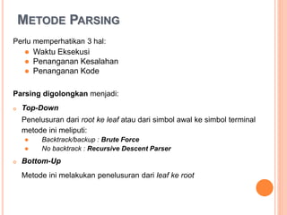 METODE PARSING
Perlu memperhatikan 3 hal:
• Waktu Eksekusi
• Penanganan Kesalahan
• Penanganan Kode
Parsing digolongkan menjadi :
 Top-Down
Penelusuran dari root ke leaf atau dari simbol awal ke simbol terminal
metode ini meliputi :
• Backtrack/backup : Brute Force
• No backtrack : Recursive Descent Parser
 Bottom-Up
Metode ini melakukan penelusuran dari leaf ke root
 