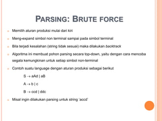 PARSING: BRUTE FORCE
 Memilih aturan produksi mulai dari kiri
 Meng-expand simbol non terminal sampai pada simbol terminal
 Bila terjadi kesalahan (string tidak sesuai) maka dilakukan backtrack
 Algoritma ini membuat pohon parsing secara top-down, yaitu dengan cara mencoba
segala kemungkinan untuk setiap simbol non-terminal
 Contoh suatu language dengan aturan produksi sebagai berikut
S  aAd | aB
A  b | c
B  ccd | ddc
 Misal ingin dilakukan parsing untuk string ‘accd’
 
