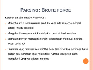 PARSING: BRUTE FORCE
Kelemahan dari metode brute-force :
• Mencoba untuk semua aturan produksi yang ada sehingga menjadi
lambat (waktu eksekusi)
• Mengalami kesukaran untuk melakukan pembetulan kesalahan
• Memakan banyak memakan memori, dikarenakan membuat backup
lokasi backtrack
• Grammar yang memiliki Rekursif Kiri tidak bisa diperiksa, sehingga harus
diubah dulu sehingga tidak rekursif kiri, Karena rekursif kiri akan
mengalami Loop yang terus-menerus
 