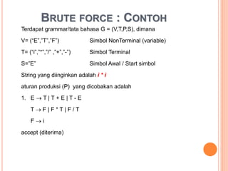 BRUTE FORCE : CONTOH
Terdapat grammar/tata bahasa G = (V,T,P,S), dimana
V= (“E”,”T”,”F”) Simbol NonTerminal (variable)
T= (“i”,”*”,”/” ,”+”,”-”) Simbol Terminal
S=”E” Simbol Awal / Start simbol
String yang diinginkan adalah i * i
aturan produksi (P) yang dicobakan adalah
1. E  T | T + E | T - E
T  F | F * T | F / T
F  i
accept (diterima)
 