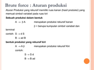 Brute force : Aturan produksi
Aturan Produksi yang rekursif memiliki ruas kanan (hasil produksi) yang
memuat simbol variabel pada ruas kiri
Sebuah produksi dalam bentuk
A   A merupakan produksi rekursif kanan
 = berupa kumpulan simbol variabel dan
terminal
contoh: S  d S
B  ad B
Bentuk produksi yang rekursif kiri
A  A  merupakan produksi rekursif Kiri
contoh :
S  S d
B  B ad
 