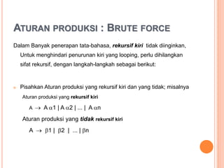 ATURAN PRODUKSI : BRUTE FORCE
Dalam Banyak penerapan tata-bahasa, rekursif kiri tidak
diinginkan, Untuk menghindari penurunan kiri yang looping, perlu
dihilangkan sifat rekursif, dengan langkah-langkah sebagai berikut:
 Pisahkan Aturan produksi yang rekursif kiri dan yang tidak;
misalnya :
Aturan produksi yang rekursif kiri
A  A 1 | A 2 | ... | A n
Aturan produksi yang tidak rekursif kiri
A  1 | 2 | ... | n
 