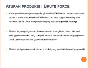ATURAN PRODUKSI : BRUTE FORCE
 Kalau pun tidak mungkin menghilangkan rekursif kiri dalam
penyusunan aturan produksi maka produksi rekursif kiri diletakkan
pada bagian belakang atau terkanan, hal ini untuk menghindari looping
pada awal proses parsing
 Metode ini jarang digunakan, karena semua kemungkinan harus
ditelusuri, sehingga butuh waktu yang cukup lama serta memerlukan
memori yang besar untuk penyimpanan stack (backup lokasi
backtrack)
 Metode ini digunakan untuk aturan produksi yang memiliki alternatif
yang sedikit
 