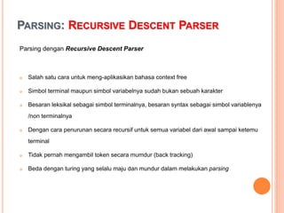 PARSING: RECURSIVE DESCENT PARSER
Parsing dengan Recursive Descent Parser
 Salah satu cara untuk meng-aplikasikan bahasa context free
 Simbol terminal maupun simbol variabelnya sudah bukan sebuah
karakter
 Besaran leksikal sebagai simbol terminalnya, besaran syntax sebagai
simbol variablenya /non terminalnya
 Dengan cara penurunan secara recursif untuk semua variabel dari
awal sampai ketemu terminal
 Tidak pernah mengambil token secara mumdur (back tracking)
 Beda dengan turing yang selalu maju dan mundur dalam melakukan
parsing
 