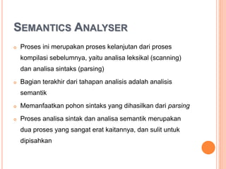 SEMANTICS ANALYSER
 Proses ini merupakan proses kelanjutan dari proses
kompilasi sebelumnya, yaitu analisa leksikal (scanning)
dan analisa sintaks (parsing)
 Bagian terakhir dari tahapan analisis adalah analisis
semantik
 Memanfaatkan pohon sintaks yang dihasilkan dari parsing
 Proses analisa sintak dan analisa semantik merupakan
dua proses yang sangat erat kaitannya, dan sulit untuk
dipisahkan
 