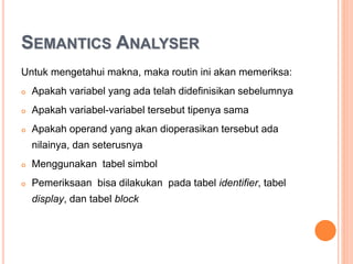 SEMANTICS ANALYSER
Untuk mengetahui makna, maka routin ini akan memeriksa
string program :
 Apakah variabel yang ada telah didefinisikan sebelumnya
 Apakah variabel-variabel tersebut tipenya sama
 Apakah operand yang akan dioperasikan tersebut ada
nilainya, dan seterusnya
 Menggunakan tabel simbol
 Pemeriksaan bisa dilakukan pada tabel identifier, tabel
display, dan tabel block
 