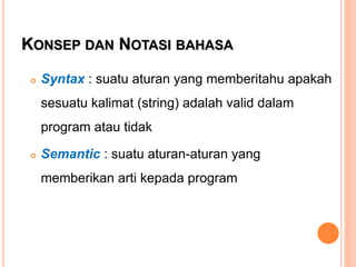 KONSEP DAN NOTASI BAHASA
 Syntax : suatu aturan yang memberitahu apakah
sesuatu kalimat (string) adalah valid dalam
program atau tidak
 Semantic : suatu aturan-aturan yang
memberikan arti kepada program
 