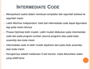  Memperkecil usaha dalam membuat compilator dari sejumlah
bahasa ke sejumlah mesin
 Lebih Machine Independent, hasil dari intermediate code dapat
digunakan lagi pada mesin lainnya
 Proses Optimasi lebih mudah. Lebih mudah dilakukan pada
intermediate code dari pada program sumber (source program) atau
pada kode assembly dan kode mesin
 Intermediate code ini lebih mudah dipahami dari pada kode
assembly atau kode mesin
 Kerugiannya adalah melakukan 2 kali transisi, maka dibutuhkan
waktu yang relatif lama
INTERMEDIATE CODE
 