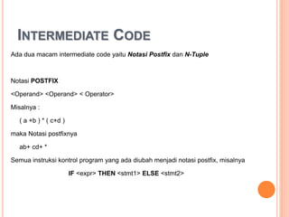 INTERMEDIATE CODE
Ada dua macam intermediate code yaitu Notasi Postfix dan N-Tuple
Notasi POSTFIX
<Operand> <Operand> < Operator>
Misalnya :
( a +b ) * ( c+d )
maka Notasi postfixnya
ab+ cd+ *
Semua instruksi kontrol program yang ada diubah menjadi notasi postfix, misalnya
IF <expr> THEN <stmt1> ELSE <stmt2>
 