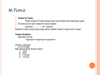 N-TUPLE
Notasi N-Tuple
Pada notasi N-Tuple setiap baris bisa terdiri dari beberapa tupel.
Format umum dari notasi N-Tuple adalah :
operator ………….N-1 operan
Notasi N-Tuple yang biasa digunakan adalah notasi 3 tupel dan 4 tupel.
Triples Notation
Memiliki format
<operator><operand><operand>
Contoh, instruksi :
A:=D*C+B/E
Bila dibuat Kode Antara tripel:
1. *,D,C
2. /,B,E
3. +,(1),(2)
4. :=,A,(3)
 