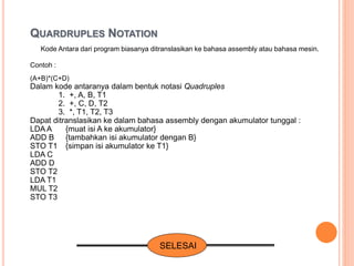 Kode Antara dari program biasanya ditranslasikan ke bahasa assembly atau bahasa mesin.
Contoh :
(A+B)*(C+D)
Dalam kode antaranya dalam bentuk notasi Quadruples
1. +, A, B, T1
2. +, C, D, T2
3. *, T1, T2, T3
Dapat ditranslasikan ke dalam bahasa assembly dengan akumulator tunggal :
LDA A {muat isi A ke akumulator}
ADD B {tambahkan isi akumulator dengan B}
STO T1 {simpan isi akumulator ke T1}
LDA C
ADD D
STO T2
LDA T1
MUL T2
STO T3
SELESAI
QUARDRUPLES NOTATION
 