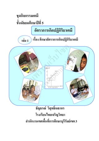 ชุดกิจกรรมเคมี 
ชั้นมัธยมศึกษาปีที่ 5 
อัตราการเกิดปฏิกิริยาเคมี 
เรื่อง ศึกษาอัตราการเกิดปฏิกิริยาเคมี 
เผยแพร่บนเว็บไซต์ 
www.kroobannok.com 
ธัญธรณ์ วิสุทธิ์เมธากร 
โรงเรียนไทยเจริญวิทยา 
เล่ม 1 
สำนักงานเขตพื้นที่การศึกษาบุรีรัมย์เขต 3 
 