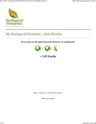 Quiz results: Ecological Footprint Quiz by Center for Sustainable Economy                                       http://myfootprint.org/en/quiz_results/




         My Ecological Footprint - Quiz Results

                                 If everyone on the planet lived my lifestyle, we would need:




                                                                = 2.55 Earths




                                                    Petitions by Change.org | Get Widget | Start a Petition »



                                                                    Reduce your footprint




1 of 2                                                                                                                           9/25/2012 10:07 AM
 