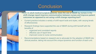 PICO: In adult medical-surgical patients, does the use of SBAR by nurses in the
shift change report improve communication between nurses and improve patient
outcomes as opposed to not using a shift change reporting tool?
• Current practice includes a variety of shift report tools and styles, with varying levels
of effectiveness
• Research findings have supported the use of SBAR during shift handoff with the
benefits of
– organized and consistent reports
– effective use of report time
– improved nurse to nurse communication
• Recommendations based on research are to advocate for the adoption of SBAR into
clinical practice, taking into account the unique dynamics and function of each unit.
Conclusion
 