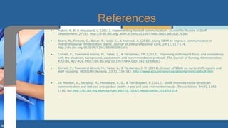 • Ardoin, K. B. & Broussard, L. (2011). Implementing handoff communication. Journal for Nurses in Staff
Development, 27 (3). http://0-dx.doi.org/.alvin.iii.com/10.1097/NND.0b013e318217b3dd
• Boaro, N., Fancott, C., Baker, R., Velji, K., & Andreoli, A. (2010). Using SBAR to improve communication in
interprofessional rehabilitation teams. Journal of Interprofessional Care, 24(1), 111-114.
http://dx.doi.org/10.3109/13561820902881601
• Cornell, P., Townsend Gervis, M., Yates, L., & Vardaman, J.M. (2013). Improving shift report focus and consistency
with the situation, background, assessment and recommendation protocol. The Journal of Nursing Administration,
43(7/8), 422-428. http://dx.doi.org/10.1097/NNA.0b013e31829d6303
• Cornell, P., Townsend Gervis, M., Yates, L., & Vardaman, J. M. (2014). Impact of SBAR on nurse shift reports and
staff rounding. MEDSURG Nursing, 23(5), 334-342. http://www.ajj.com/services/pblshng/msnj/default.htm
• De Meester, K., Verspuy, M., Monsieurs, K. G., & Van Bogaert, P. (2013). SBAR improves nurse–physician
communication and reduces unexpected death: A pre and post intervention study. Resuscitation, 84(9), 1192-
1196. doi:http://dx.doi.org.ezproxy.hacc.edu/10.1016/j.resuscitation.2013.03.016
References
 
